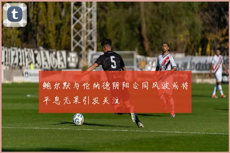 鲍尔默与伦纳德阴阳合同风波或将平息无果引发关注
